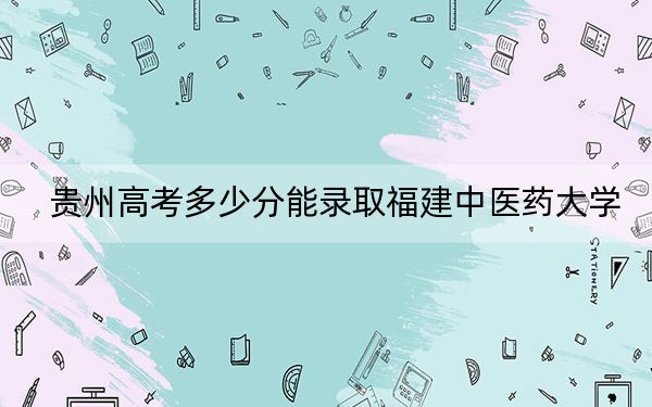 贵州高考多少分能录取福建中医药大学？2024年历史类录取分484分 物理类396分