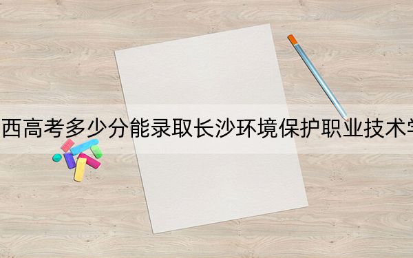 广西高考多少分能录取长沙环境保护职业技术学院？2024年历史类录取分325分 物理类最低305分