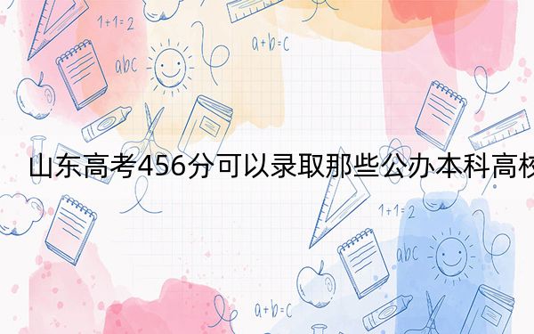 山东高考456分可以录取那些公办本科高校？（供2025届考生填报志愿参考）
