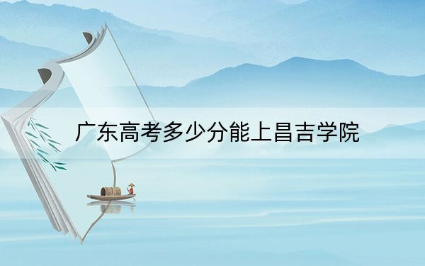 广东高考多少分能上昌吉学院？附2022-2024年最低录取分数线