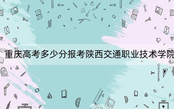重庆高考多少分报考陕西交通职业技术学院？附2022-2024年最低录取分数线