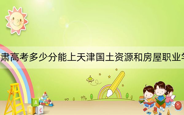 甘肃高考多少分能上天津国土资源和房屋职业学院？附2022-2024年最低录取分数线