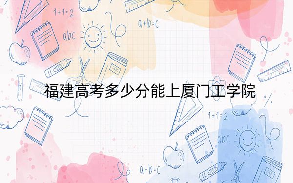 福建高考多少分能上厦门工学院？2024年历史类录取分431分 物理类最低450分