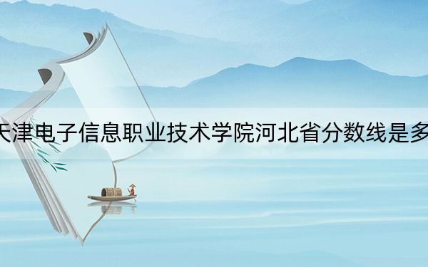 天津电子信息职业技术学院河北省分数线是多少？2025年河北考生参考