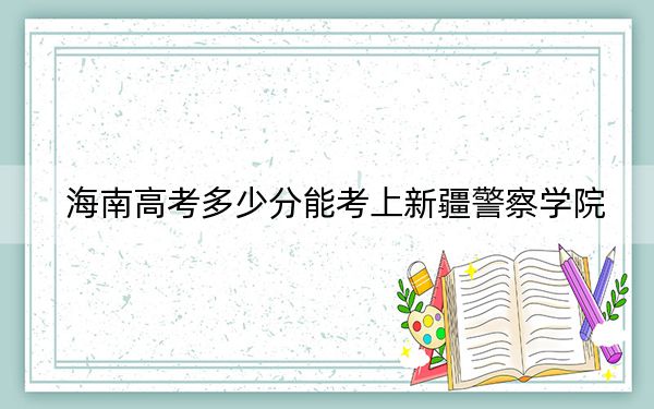 海南高考多少分能考上新疆警察学院？2024年最低录取分数线540分