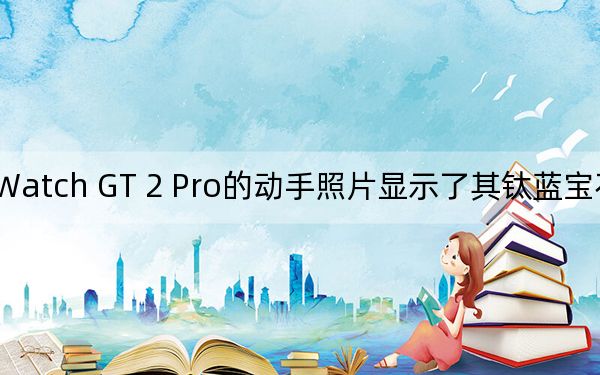 华为Watch GT 2 Pro的动手照片显示了其钛蓝宝石和陶瓷材质