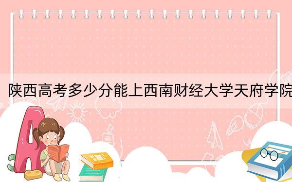 陕西高考多少分能上西南财经大学天府学院？2024年文科最低454分 理科录取分423分
