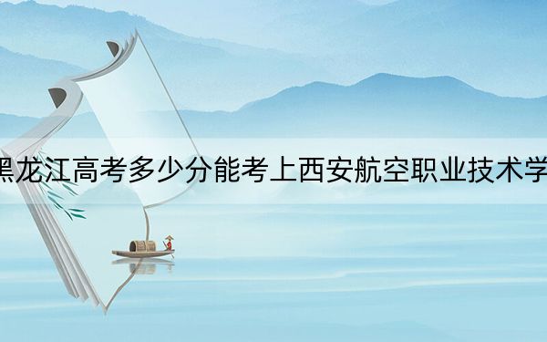 黑龙江高考多少分能考上西安航空职业技术学院？附2022-2024年最低录取分数线