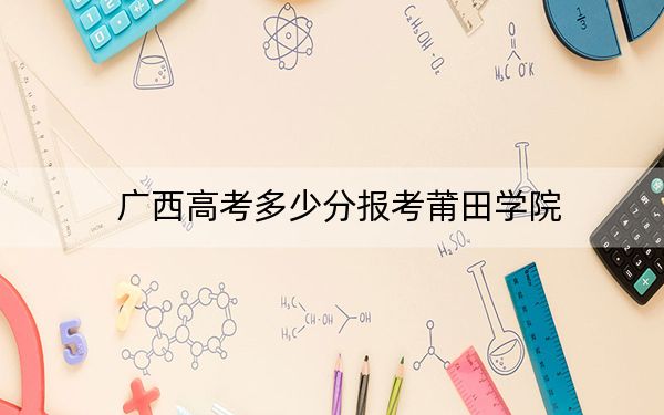 广西高考多少分报考莆田学院？附2022-2024年院校最低投档线