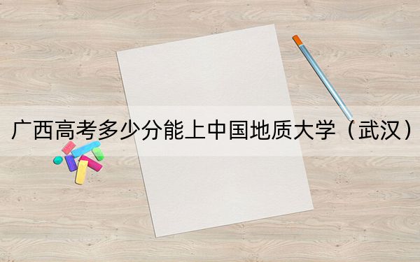 广西高考多少分能上中国地质大学（武汉）？附2022-2024年最低录取分数线