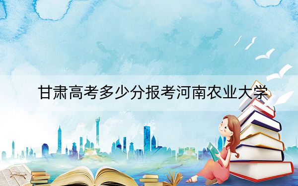 甘肃高考多少分报考河南农业大学?2024年历史类录取分493分 物理类录取分480分