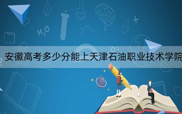 安徽高考多少分能上天津石油职业技术学院？2024年历史类306分 物理类投档线389分