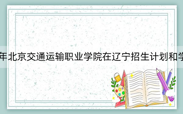 2024年北京交通运输职业学院在辽宁招生计划和学费是多少?录取分数线是多少?