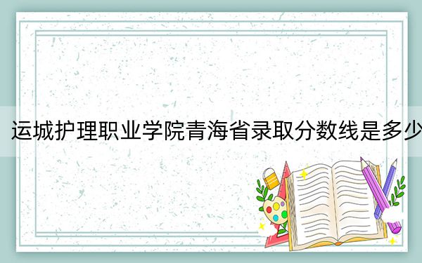 运城护理职业学院青海省录取分数线是多少？2025年青海考生参考