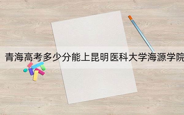 青海高考多少分能上昆明医科大学海源学院？2024年文科403分 理科339分
