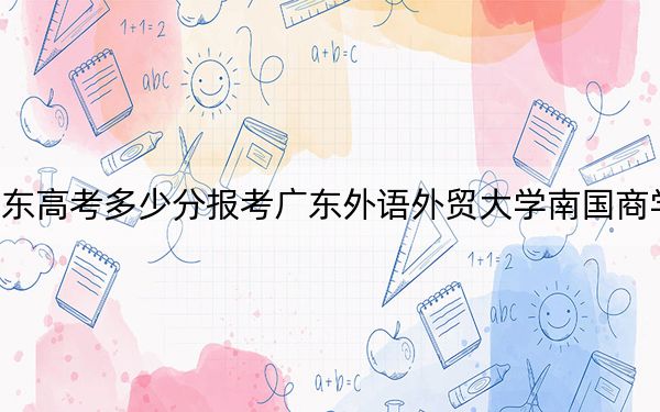 广东高考多少分报考广东外语外贸大学南国商学院？2024年历史类最低446分 物理类最低471分