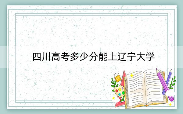 四川高考多少分能上辽宁大学？2024年文科录取分570分 理科投档线597分