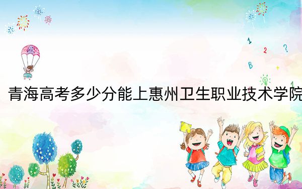 青海高考多少分能上惠州卫生职业技术学院？附2022-2024年最低录取分数线