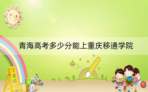 青海高考多少分能上重庆移通学院？附2022-2024年最低录取分数线