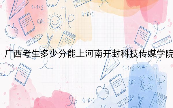广西考生多少分能上河南开封科技传媒学院？附近三年最低院校投档线