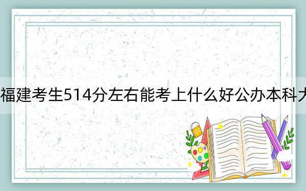 福建考生514分左右能考上什么好公办本科大学？（附带近三年514分大学录取名单）