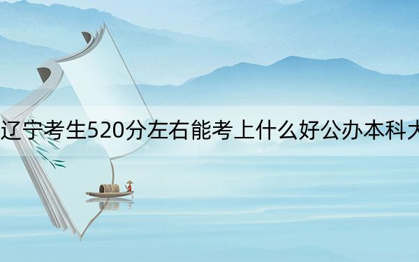 辽宁考生520分左右能考上什么好公办本科大学？