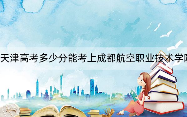 天津高考多少分能考上成都航空职业技术学院？附2022-2024年最低录取分数线