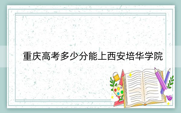 重庆高考多少分能上西安培华学院？附近三年最低院校投档线