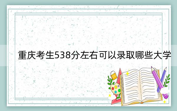 重庆考生538分左右可以录取哪些大学？（附带近三年高考大学录取名单）