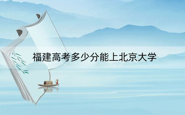 福建高考多少分能上北京大学？2024年历史类录取分657分 物理类投档线693分