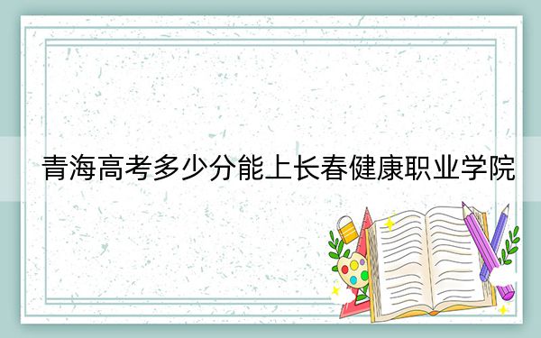 青海高考多少分能上长春健康职业学院？附2022-2024年最低录取分数线