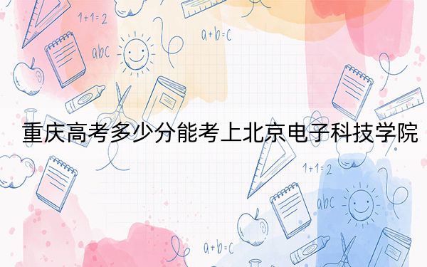 重庆高考多少分能考上北京电子科技学院？附2022-2024年最低录取分数线