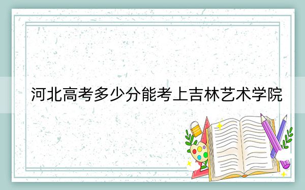 河北高考多少分能考上吉林艺术学院？附2022-2024年最低录取分数线