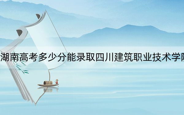 湖南高考多少分能录取四川建筑职业技术学院？2024年历史类投档线401分 物理类投档线385分