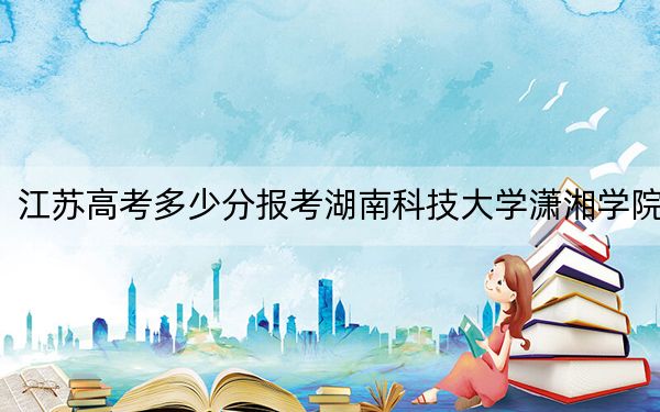 江苏高考多少分报考湖南科技大学潇湘学院？附2022-2024年最低录取分数线