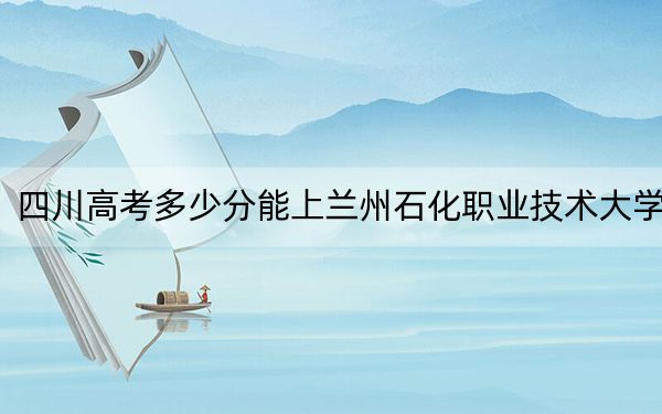四川高考多少分能上兰州石化职业技术大学？2024年文科录取分410分 理科录取分458分