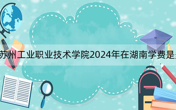 苏州工业职业技术学院2024年在湖南学费是多少？湖南考生2025年参考