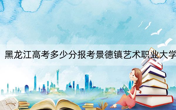 黑龙江高考多少分报考景德镇艺术职业大学？附2022-2024年最低录取分数线
