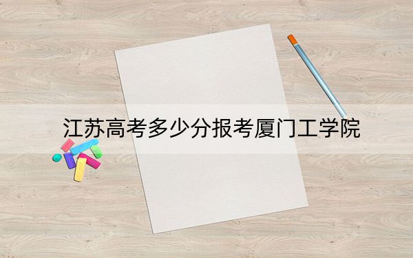 江苏高考多少分报考厦门工学院？2024年历史类录取分478分 物理类录取分462分