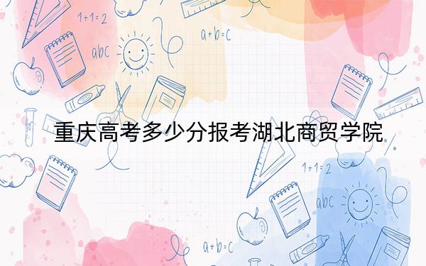 重庆高考多少分报考湖北商贸学院？2024年历史类最低444分 物理类录取分457分
