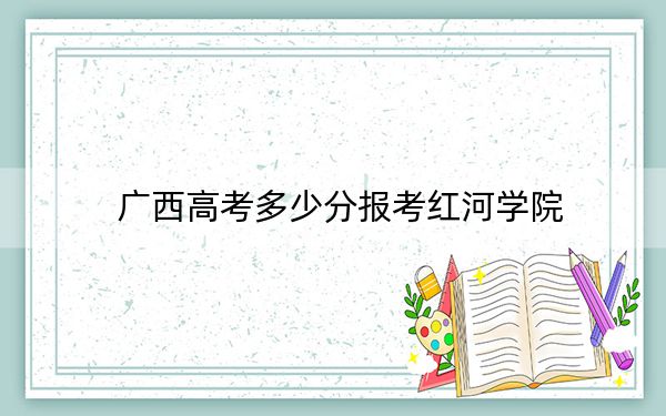 广西高考多少分报考红河学院?附2022-2024年最低录取分数线