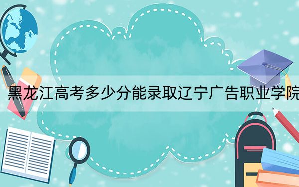 黑龙江高考多少分能录取辽宁广告职业学院？2024年历史类最低226分 物理类投档线254分