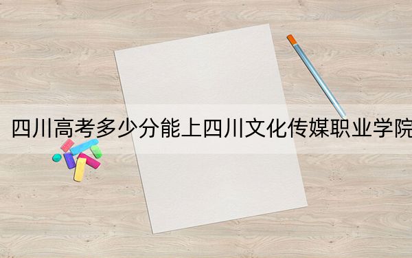 四川高考多少分能上四川文化传媒职业学院？2024年文科录取分245分 理科投档线312分