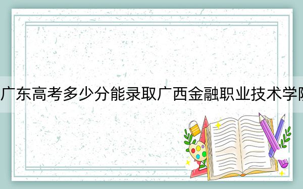 广东高考多少分能录取广西金融职业技术学院？附2022-2024年最低录取分数线