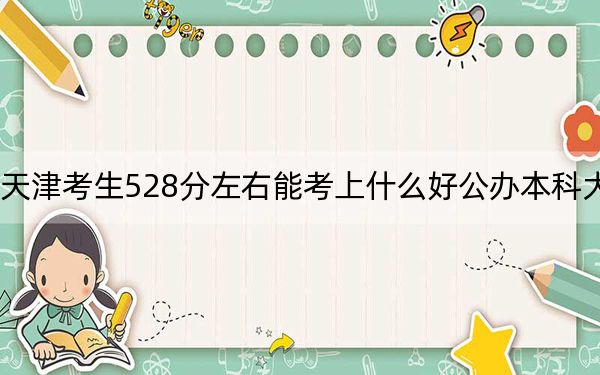 天津考生528分左右能考上什么好公办本科大学？（附带近三年高考大学录取名单）