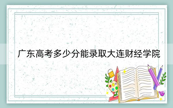 广东高考多少分能录取大连财经学院?附带近三年最低录取分数线