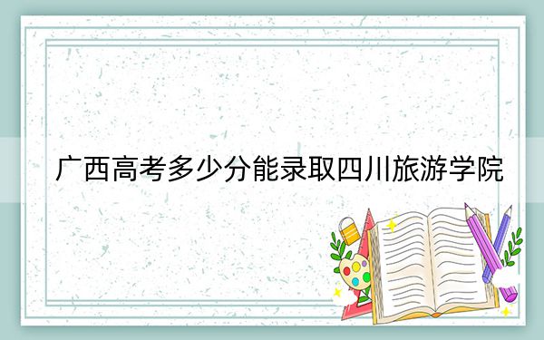 广西高考多少分能录取四川旅游学院？2024年历史类473分 物理类录取分460分