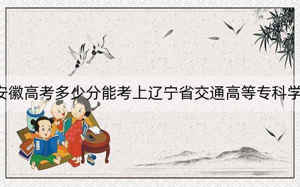 安徽高考多少分能考上辽宁省交通高等专科学校？2024年历史类投档线279分 物理类录取分401分
