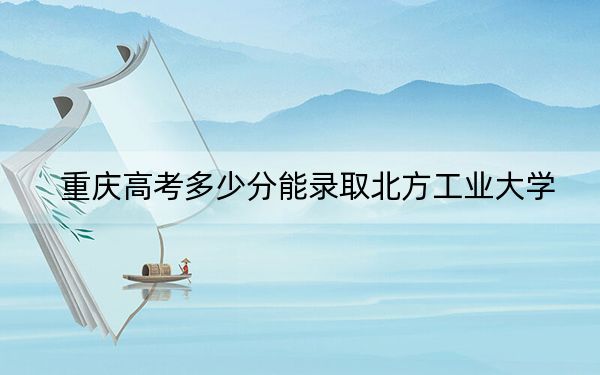 重庆高考多少分能录取北方工业大学？附近三年最低院校投档线