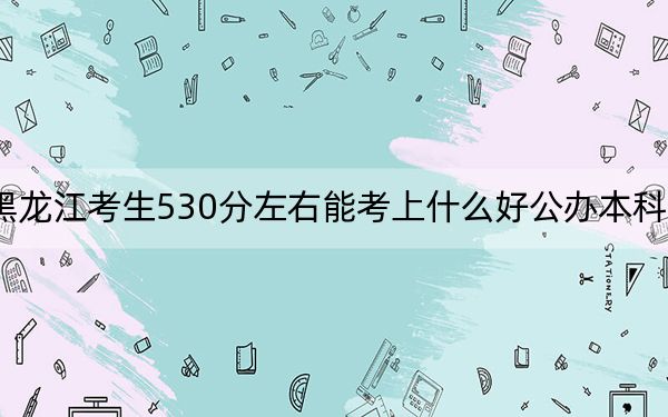 黑龙江考生530分左右能考上什么好公办本科大学？（附带2022-2024年530左右大学名单）